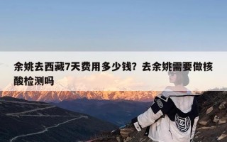 余姚去西藏7天费用多少钱？去余姚需要做核酸检测吗