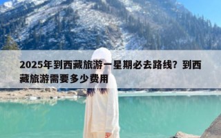 2025年到西藏旅游一星期必去路线？到西藏旅游需要多少费用
