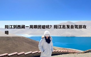阳江到西藏一周跟团避坑？阳江出发自驾游攻略