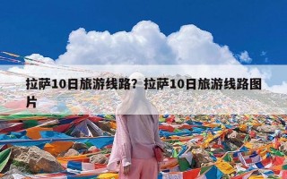 拉萨10日旅游线路？拉萨10日旅游线路图片