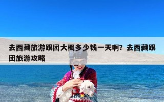 去西藏旅游跟团大概多少钱一天啊？去西藏跟团旅游攻略