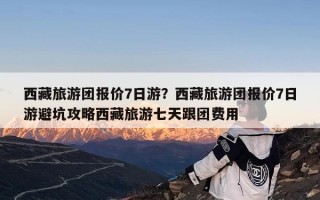 西藏旅游团报价7日游？西藏旅游团报价7日游避坑攻略西藏旅游七天跟团费用