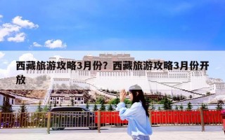 西藏旅游攻略3月份？西藏旅游攻略3月份开放