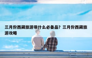 三月份西藏旅游带什么必备品？三月份西藏旅游攻略