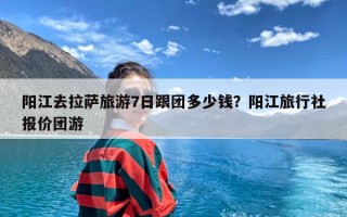 阳江去拉萨旅游7日跟团多少钱？阳江旅行社报价团游