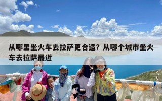 从哪里坐火车去拉萨更合适？从哪个城市坐火车去拉萨最近