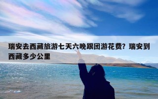 瑞安去西藏旅游七天六晚跟团游花费？瑞安到西藏多少公里