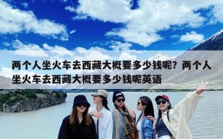两个人坐火车去西藏大概要多少钱呢？两个人坐火车去西藏大概要多少钱呢英语