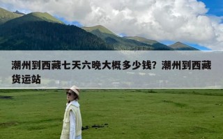 潮州到西藏七天六晚大概多少钱？潮州到西藏货运站