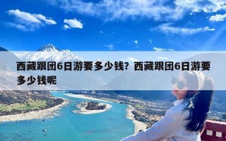 西藏跟团6日游要多少钱？西藏跟团6日游要多少钱呢