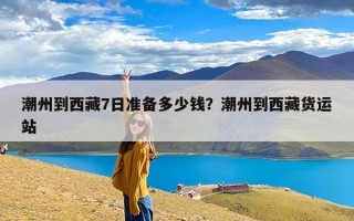 潮州到西藏7日准备多少钱？潮州到西藏货运站