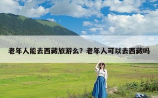 老年人能去西藏旅游么？老年人可以去西藏吗