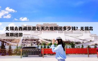 无锡去西藏旅游七天六晚跟团多少钱？无锡出发跟团游
