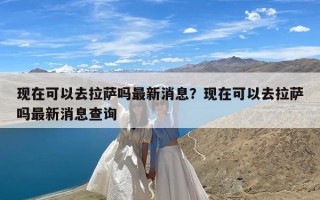 现在可以去拉萨吗最新消息？现在可以去拉萨吗最新消息查询