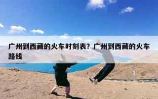 广州到西藏的火车时刻表？广州到西藏的火车路线