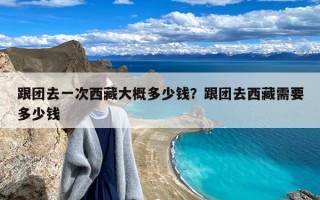 跟团去一次西藏大概多少钱？跟团去西藏需要多少钱