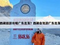 西藏旅游攻略广东出发？西藏自驾游广东出发