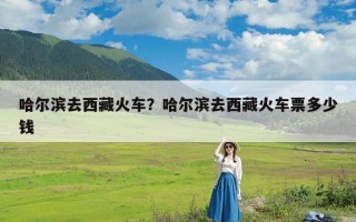 哈尔滨去西藏火车？哈尔滨去西藏火车票多少钱