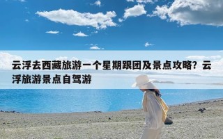 云浮去西藏旅游一个星期跟团及景点攻略？云浮旅游景点自驾游