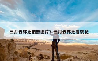 三月去林芝拍照图片？三月去林芝看桃花