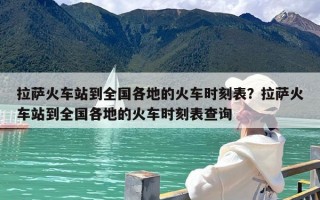 拉萨火车站到全国各地的火车时刻表？拉萨火车站到全国各地的火车时刻表查询