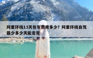 阿里环线13天包车费用多少？阿里环线自驾最少多少天能走完
