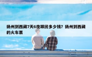 扬州到西藏7天6夜跟团多少钱？扬州到西藏的火车票