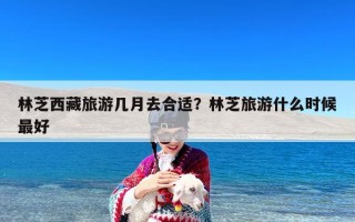林芝西藏旅游几月去合适？林芝旅游什么时候最好