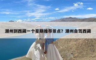 潮州到西藏一个星期推荐景点？潮州自驾西藏
