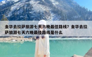 金华去拉萨旅游七天六晚最佳路线？金华去拉萨旅游七天六晚最佳路线是什么