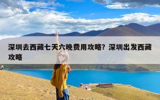深圳去西藏七天六晚费用攻略？深圳出发西藏攻略
