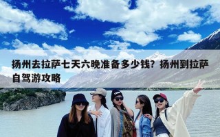 扬州去拉萨七天六晚准备多少钱？扬州到拉萨自驾游攻略
