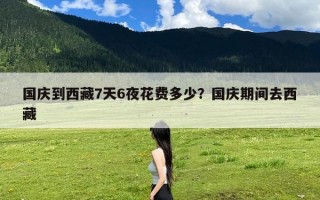国庆到西藏7天6夜花费多少？国庆期间去西藏