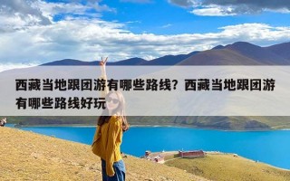 西藏当地跟团游有哪些路线？西藏当地跟团游有哪些路线好玩