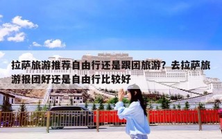 拉萨旅游推荐自由行还是跟团旅游？去拉萨旅游报团好还是自由行比较好