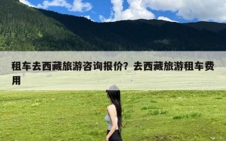 租车去西藏旅游咨询报价？去西藏旅游租车费用