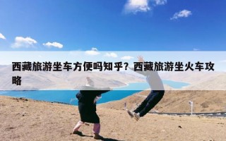 西藏旅游坐车方便吗知乎？西藏旅游坐火车攻略