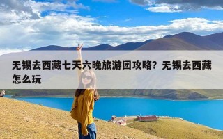 无锡去西藏七天六晚旅游团攻略？无锡去西藏怎么玩