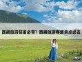 西藏旅游装备必带？西藏旅游哪些景点必去