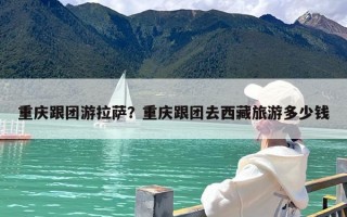 重庆跟团游拉萨？重庆跟团去西藏旅游多少钱