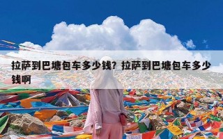 拉萨到巴塘包车多少钱？拉萨到巴塘包车多少钱啊