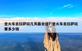 坐火车去拉萨玩几天最合适？坐火车去拉萨玩要多少钱