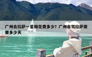 广州去拉萨一星期花费多少？广州自驾拉萨需要多少天