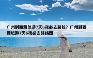 广州到西藏旅游7天6夜必去路线？广州到西藏旅游7天6夜必去路线图