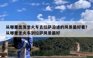 从哪里出发坐火车去拉萨沿途的风景最好看？从哪里坐火车到拉萨风景最好