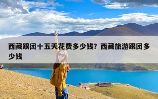 西藏跟团十五天花费多少钱？西藏旅游跟团多少钱