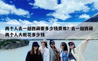 两个人去一趟西藏要多少钱费用？去一趟西藏两个人大概花多少钱