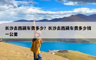长沙去西藏车费多少？长沙去西藏车费多少钱一公里
