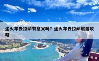 坐火车去拉萨有意义吗？坐火车去拉萨旅游攻略