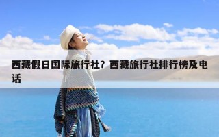 西藏假日国际旅行社？西藏旅行社排行榜及电话